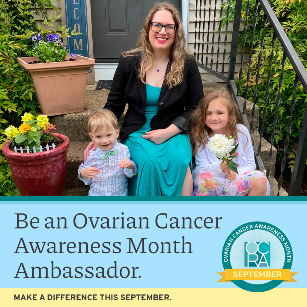 Photo with text overlay: Be an Ovarian Cancer Awareness Month Ambassador. Make a difference this September. Photo is of a mom and her two young children sitting on their front steps. The woman is wearing a teal dress, little boy is wearing a teal bowtie, and girl is holding flowers. All are smiling sweetly. Ovarian Cancer Awareness Month OCRA September badge is in right lower corner.